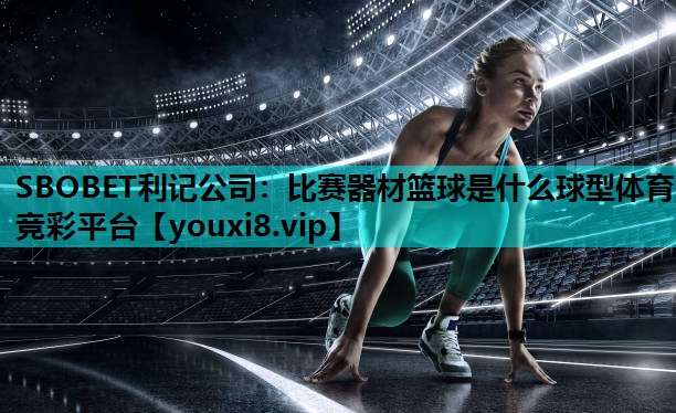 SBOBET利记公司：比赛器材篮球是什么球型体育竞彩平台